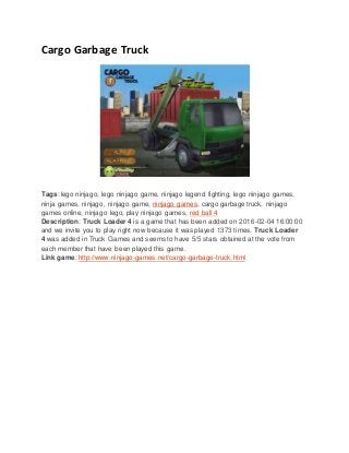 Cargo Garbage Truck
Tags: lego ninjago, lego ninjago game, ninjago legend fighting, lego ninjago games,
ninja games, ninjago, ninjago game, ninjago games, cargo garbage truck, ninjago
games online, ninjago lego, play ninjago games, red ball 4
Description: Truck Loader 4 is a game that has been added on 2016-02-04 16:00:00
and we invite you to play right now because it was played 1373 times. Truck Loader
4 was added in Truck Games and seems to have 5/5 stars obtained at the vote from
each member that have been played this game.
Link game: http://www.ninjago-games.net/cargo-garbage-truck.html
 