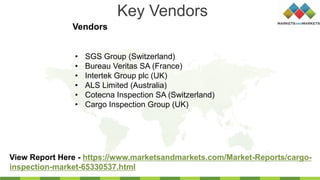 Key Vendors
Vendors
View Report Here - https://www.marketsandmarkets.com/Market-Reports/cargo-
inspection-market-65330537.html
• SGS Group (Switzerland)
• Bureau Veritas SA (France)
• Intertek Group plc (UK)
• ALS Limited (Australia)
• Cotecna Inspection SA (Switzerland)
• Cargo Inspection Group (UK)
 