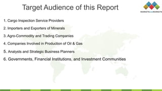 1. Cargo Inspection Service Providers
2. Importers and Exporters of Minerals
3. Agro-Commodity and Trading Companies
4. Companies Involved in Production of Oil & Gas
Target Audience of this Report
5. Analysts and Strategic Business Planners
6. Governments, Financial Institutions, and Investment Communities
 