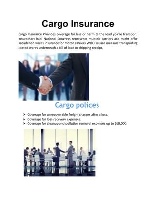 Cargo Insurance
Cargo Insurance Provides coverage for loss or harm to the load you’re transport.
InsureMart Iraqi National Congress represents multiple carriers and might offer
broadened wares insurance for motor carriers WHO square measure transporting
coated wares underneath a bill of load or shipping receipt.
Cargo polices
 Coverage for unrecoverable freight charges after a loss.
 Coverage for loss recovery expenses.
 Coverage for cleanup and pollution removal expenses up to $10,000.
 