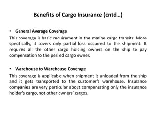 Benefits of Cargo Insurance (cntd…)
• General Average Coverage
This coverage is basic requirement in the marine cargo transits. More
specifically, it covers only partial loss occurred to the shipment. It
requires all the other cargo holding owners on the ship to pay
compensation to the periled cargo owner.
• Warehouse to Warehouse Coverage
This coverage is applicable when shipment is unloaded from the ship
and it gets transported to the customer’s warehouse. Insurance
companies are very particular about compensating only the insurance
holder’s cargo, not other owners’ cargos.
 