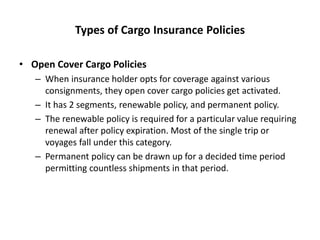 Types of Cargo Insurance Policies
• Open Cover Cargo Policies
– When insurance holder opts for coverage against various
consignments, they open cover cargo policies get activated.
– It has 2 segments, renewable policy, and permanent policy.
– The renewable policy is required for a particular value requiring
renewal after policy expiration. Most of the single trip or
voyages fall under this category.
– Permanent policy can be drawn up for a decided time period
permitting countless shipments in that period.
 
