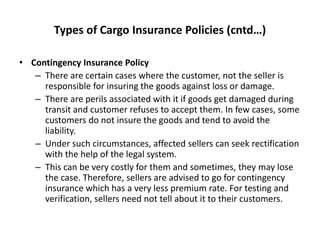 Types of Cargo Insurance Policies (cntd…)
• Contingency Insurance Policy
– There are certain cases where the customer, not the seller is
responsible for insuring the goods against loss or damage.
– There are perils associated with it if goods get damaged during
transit and customer refuses to accept them. In few cases, some
customers do not insure the goods and tend to avoid the
liability.
– Under such circumstances, affected sellers can seek rectification
with the help of the legal system.
– This can be very costly for them and sometimes, they may lose
the case. Therefore, sellers are advised to go for contingency
insurance which has a very less premium rate. For testing and
verification, sellers need not tell about it to their customers.
 