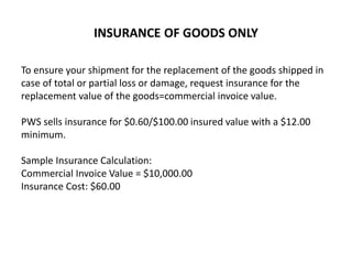 INSURANCE OF GOODS ONLY
To ensure your shipment for the replacement of the goods shipped in
case of total or partial loss or damage, request insurance for the
replacement value of the goods=commercial invoice value.
PWS sells insurance for $0.60/$100.00 insured value with a $12.00
minimum.
Sample Insurance Calculation:
Commercial Invoice Value = $10,000.00
Insurance Cost: $60.00
 