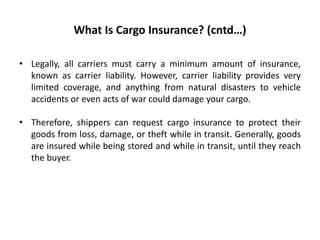What Is Cargo Insurance? (cntd…)
• Legally, all carriers must carry a minimum amount of insurance,
known as carrier liability. However, carrier liability provides very
limited coverage, and anything from natural disasters to vehicle
accidents or even acts of war could damage your cargo.
• Therefore, shippers can request cargo insurance to protect their
goods from loss, damage, or theft while in transit. Generally, goods
are insured while being stored and while in transit, until they reach
the buyer.
 