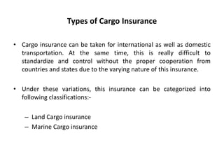 Types of Cargo Insurance
• Cargo insurance can be taken for international as well as domestic
transportation. At the same time, this is really difficult to
standardize and control without the proper cooperation from
countries and states due to the varying nature of this insurance.
• Under these variations, this insurance can be categorized into
following classifications:-
– Land Cargo insurance
– Marine Cargo insurance
 
