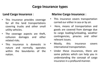 Cargo Insurance types
Land Cargo Insurance :
• This insurance provides coverage
for all the land transportations
covering trucks and other small
utility vehicles.
• The coverage aspects are theft,
collusion damages and other
related risks.
• This insurance is domestic in
nature and normally, operates
within the boundaries of the
nation.
Marine Cargo Insurance :
• This insurance covers transportation
carried our either in sea or by air.
• Here, means of transportation and
goods are covered from damage due
to cargo loading/unloading, weather
contingencies, piracies and other
relevant issues.
• Mostly, this insurance covers
international transportation.
• Under these insurances, there are
some policies which can help you in
understanding the concept of cargo
insurance in a profound manner.
 