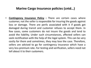 Marine Cargo Insurance policies (cntd…)
• Contingency Insurance Policy : There are certain cases where
customer, not the seller is responsible for insuring the goods against
loss or damage. There are perils associated with it if goods get
damaged during transit and customer refuses to accept them. In
few cases, some customers do not insure the goods and tend to
avoid the liability. Under such circumstances, affected sellers can
seek rectification with the help of the legal system. This can be very
costly for them and sometimes, they may lose the case. Therefore,
sellers are advised to go for contingency insurance which have a
very less premium rate. For testing and verification, sellers need not
tell about it to their customers.
 