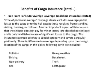 Benefits of Cargo Insurance (cntd…)
• Free From Particular Average Coverage (maritime insurance related)
“Free of particular average” coverage clause excludes coverage partial
losses to the cargo or to the hull except those resulting from stranding,
sinking, burning, or collision. Another important aspect of this clause is
that the shipper does not pay for minor losses (pre-decided percentage)
and is only held liable in case of significant losses to the cargo. This
insurance coverage belongs to special category and covers particular
perils only. There is difference in coverage depending upon the storage
location of the cargo. In this policy, following perils are included:-
Collision Heavy weather
Sinking Derailment
Non-delivery Theft
Fire Earthquake
 