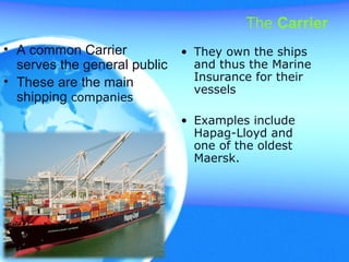 The Carrier
• A common Carrier
serves the general public
• These are the main
shipping companies
• They own the ships
and thus the Marine
Insurance for their
vessels
• Examples include
Hapag-Lloyd and
one of the oldest
Maersk.
 