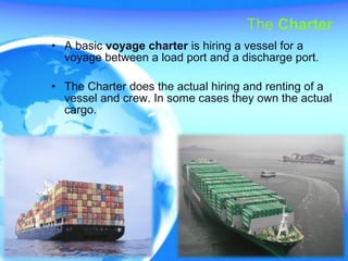 The Charter
• A basic voyage charter is hiring a vessel for a
voyage between a load port and a discharge port.
• The Charter does the actual hiring and renting of a
vessel and crew. In some cases they own the actual
cargo.
 