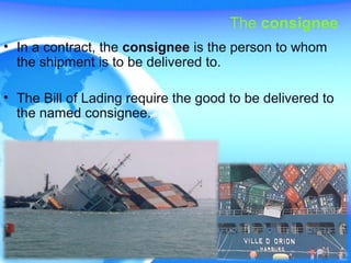 The consignee
• In a contract, the consignee is the person to whom
the shipment is to be delivered to.
• The Bill of Lading require the good to be delivered to
the named consignee.
 