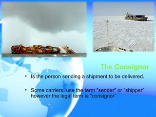 The Consignor
• Is the person sending a shipment to be delivered.
• Some carriers, use the term "sender" or "shipper”
however the legal term is "consignor”
 
