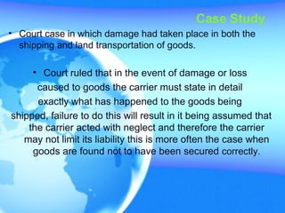 Case Study
• Court case in which damage had taken place in both the
shipping and land transportation of goods.
• Court ruled that in the event of damage or loss
caused to goods the carrier must state in detail
exactly what has happened to the goods being
shipped, failure to do this will result in it being assumed that
the carrier acted with neglect and therefore the carrier
may not limit its liability this is more often the case when
goods are found not to have been secured correctly.
 