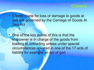 Claims
• Claims made for loss or damage to goods at
sea are governed by the Carriage of Goods At
Sea Act
• One of the key points of this is that the
shipowner is in charge of the goods from
loading to unloading unless under special
circumstances covered in one of the 17 acts of
liability for example an act of god
 