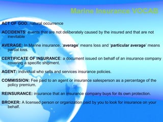 ACT OF GOD: natural occurrence
ACCIDENTS: events that are not deliberately caused by the insured and that are not
inevitable
AVERAGE: In Marine insurance, ‘average’ means loss and ‘particular average’ means
partial loss.
CERTIFICATE OF INSURANCE: a document issued on behalf of an insurance company
covering a specific shipment.
AGENT: individual who sells and services insurance policies.
COMMISSION: Fee paid to an agent or insurance salesperson as a percentage of the
policy premium.
REINSURANCE: insurance that an insurance company buys for its own protection.
BROKER: A licensed person or organization paid by you to look for insurance on your
behalf.
Marine Insurance VOCAB
 