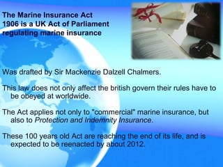 Was drafted by Sir Mackenzie Dalzell Chalmers.
This law does not only affect the british govern their rules have to
be obeyed at worldwide.
The Act applies not only to "commercial" marine insurance, but
also to Protection and Indemnity Insurance.
These 100 years old Act are reaching the end of its life, and is
expected to be reenacted by about 2012.
The Marine Insurance Act
1906 is a UK Act of Parliament
regulating marine insurance
 
