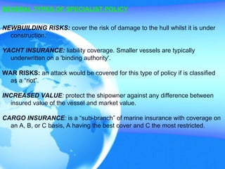 SEVERAL TYPES OF SPECIALIST POLICY
NEWBUILDING RISKS: cover the risk of damage to the hull whilst it is under
construction.
YACHT INSURANCE: liability coverage. Smaller vessels are typically
underwritten on a 'binding authority'.
WAR RISKS: an attack would be covered for this type of policy if is classified
as a “riot”.
INCREASED VALUE: protect the shipowner against any difference between
insured value of the vessel and market value.
CARGO INSURANCE: is a “sub-branch” of marine insurance with coverage on
an A, B, or C basis, A having the best cover and C the most restricted.
 
 