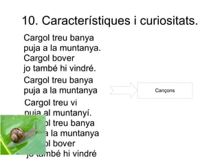 10. Característiques i curiositats.
Cargol treu banya
puja a la muntanya.
Cargol bover
jo també hi vindré.
Cargol treu banya
puja a la muntanya        Cançons

Cargol treu vi
puja al muntanyí.
Cargol treu banya
puja a la muntanya
Cargol bover
 jo també hi vindré
 