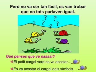 Però no va ser tan fácil, es van trobar
       que no tots parlaven igual.




Què penses que va passar?
    El petit cargol verd es va acostar…
    Es va acostar el cargol dels símbols…
 
