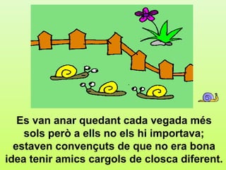 e3




   Es van anar quedant cada vegada més
    sols però a ells no els hi importava;
  estaven convençuts de que no era bona
idea tenir amics cargols de closca diferent.
 