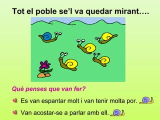 Tot el poble se’l va quedar mirant….




Què penses que van fer?
  Es van espantar molt i van tenir molta por.
  Van acostar-se a parlar amb ell.
 