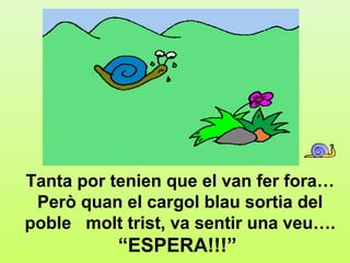 a.1




Tanta por tenien que el van fer fora…
 Però quan el cargol blau sortia del
poble molt trist, va sentir una veu….
           “ESPERA!!!”
 