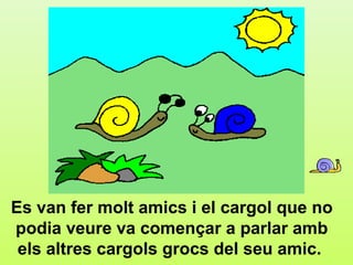 a.3




Es van fer molt amics i el cargol que no
podia veure va començar a parlar amb
 els altres cargols grocs del seu amic.
 