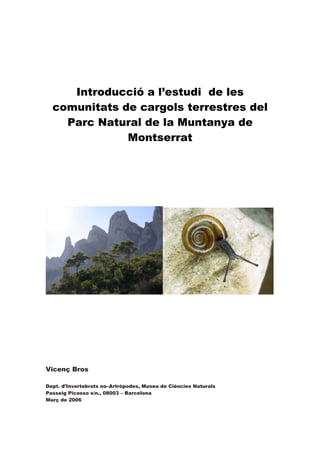 Introducció a l’estudi de les
comunitats de cargols terrestres del
Parc Natural de la Muntanya de
Montserrat
Vicenç Bros
Dept. d’Invertebrats no–Artròpodes, Museu de Ciències Naturals
Passeig Picasso s/n., 08003 – Barcelona
Març de 2006
 