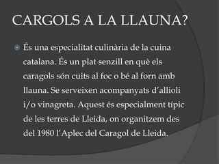 CARGOLS A LA LLAUNA?
 És una especialitat culinària de la cuina
catalana. És un plat senzill en què els
caragols són cuits al foc o bé al forn amb
llauna. Se serveixen acompanyats d’allioli
i/o vinagreta. Aquest és especialment típic
de les terres de Lleida, on organitzem des
del 1980 l’Aplec del Caragol de Lleida.
 