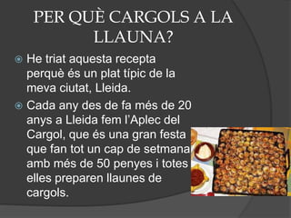 PER QUÈ CARGOLS A LA
LLAUNA?
 He triat aquesta recepta
perquè és un plat típic de la
meva ciutat, Lleida.
 Cada any des de fa més de 20
anys a Lleida fem l’Aplec del
Cargol, que és una gran festa
que fan tot un cap de setmana
amb més de 50 penyes i totes
elles preparen llaunes de
cargols.
 