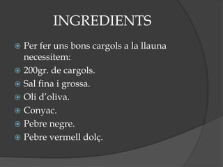 INGREDIENTS
 Per fer uns bons cargols a la llauna
necessitem:
 200gr. de cargols.
 Sal fina i grossa.
 Oli d’oliva.
 Conyac.
 Pebre negre.
 Pebre vermell dolç.
 