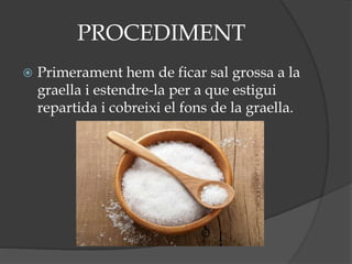 PROCEDIMENT
 Primerament hem de ficar sal grossa a la
graella i estendre-la per a que estigui
repartida i cobreixi el fons de la graella.
 
