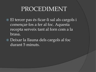 PROCEDIMENT
 El tercer pas és ficar-li sal als cargols i
començar-los a fer al foc. Aquesta
recepta serveix tant al forn com a la
brasa.
 Deixar la llauna dels cargols al foc
durant 5 minuts.
 