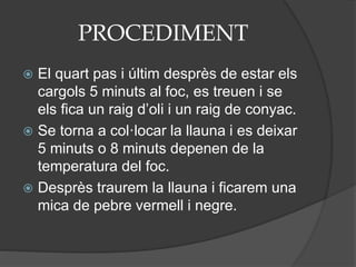PROCEDIMENT
 El quart pas i últim desprès de estar els
cargols 5 minuts al foc, es treuen i se
els fica un raig d’oli i un raig de conyac.
 Se torna a col·locar la llauna i es deixar
5 minuts o 8 minuts depenen de la
temperatura del foc.
 Desprès traurem la llauna i ficarem una
mica de pebre vermell i negre.
 