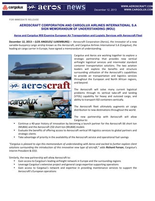 December 12, 2013

WWW.AEROSCRAFT.COM
WWW.CARGOLUX.COM

FOR IMMEDIATE RELEASE

AEROSCRAFT CORPORATION AND CARGOLUX AIRLINES INTERNATIONAL S.A
SIGN MEMORANDUM OF UNDERSTANDING (MOU)
	
  
Aeros and Cargolux Will Examine European Air Transportation and Logistic Services with Aeroscraft Fleet
	
  

December	
  12,	
  2013	
  –	
  (LOS	
  ANGELES/	
  LUXEMBURG)	
  –	
  	
  Aeroscraft	
  Corporation	
  (Aeros),	
  the	
  innovator	
  of	
  a	
  new	
  
variable-­‐buoyancy	
  cargo	
  airship	
  known	
  as	
  the	
  Aeroscraft,	
  and	
  Cargolux	
  Airlines	
  International	
  S.A	
  (Cargolux),	
  the	
  
leading	
  air	
  cargo	
  carrier	
  in	
  Europe,	
  have	
  signed	
  a	
  memorandum	
  of	
  understanding.	
  
	
  
Cargolux	
  and	
  Aeros	
  are	
  working	
  together	
  to	
  explore	
  a	
  
strategic	
   partnership	
   that	
   provides	
   new	
   vertical	
  
airfreight	
   logistical	
   services	
   and	
   intermodal	
   standard	
  
container	
   transportation	
   solutions.	
   The	
   two	
   aviation	
  
leaders	
   will	
   explore	
   the	
   benefits	
   and	
   structure	
  
surrounding	
   utilization	
   of	
   the	
   Aeroscraft’s	
   capabilities	
  
to	
   provide	
   air	
   transportation	
   and	
   logistics	
   services	
  
throughout	
   the	
   European	
   and	
   North	
   African	
   regions,	
  
and	
  beyond.	
  	
  
	
  
The	
   Aeroscraft	
   will	
   solve	
   many	
   current	
   logistical	
  
problems	
   through	
   its	
   vertical	
   take-­‐off	
   and	
   landing	
  
(VTOL)	
   capability	
   for	
   heavy	
   and	
   outsized	
   cargo,	
   and	
  
ability	
  to	
  transport	
  ISO	
  containers	
  vertically.	
  	
  
	
  
The	
   Aeroscraft	
   fleet	
   ultimately	
   augments	
   air	
   cargo	
  
distribution	
  to	
  new	
  destinations	
  throughout	
  the	
  world.	
  	
  	
  
	
  
The	
   new	
   partnership	
   with	
   Aeroscraft	
   will	
   allow	
  
Cargolux	
  to:	
  
• Continue	
  a	
  40-­‐year	
  history	
  of	
  innovation	
  by	
  becoming	
  a	
  launch	
  partner	
  for	
  the	
  Aeroscraft	
  66	
  short	
  ton	
  
(ML866)	
  and	
  the	
  Aeroscraft	
  250	
  short	
  ton	
  (ML868)	
  models	
  
• Evaluate	
   the	
   benefits	
   of	
   offering	
   access	
   to	
   Aeroscraft	
   vertical	
   lift	
   logistics	
   services	
   to	
   global	
   partners	
   and	
  
strategic	
  clients	
  	
  
• Take	
  advantage	
  of	
  priority	
  in	
  the	
  availability	
  of	
  the	
  Aeroscraft	
  service	
  and	
  operational	
  fuel	
  savings	
  
	
  
“Cargolux	
  is	
  pleased	
  to	
  sign	
  this	
  memorandum	
  of	
  understanding	
  with	
  Aeros	
  and	
  excited	
  to	
  further	
  explore	
  client	
  
solutions	
  surrounding	
  the	
  introduction	
  of	
  this	
  innovative	
  new	
  type	
  of	
  aircraft,”	
  adds	
  Richard	
  Forson,	
  Cargolux’s	
  
Interim	
  President	
  &	
  CEO.	
  
	
  
Similarly,	
  the	
  new	
  partnership	
  will	
  allow	
  Aeroscraft	
  to:	
  
• Gain	
  access	
  to	
  Cargolux’s	
  leading	
  airfreight	
  network	
  in	
  Europe	
  and	
  the	
  surrounding	
  regions	
  
• Leverage	
  Cargolux’s	
  extensive	
  project	
  and	
  general	
  cargo	
  expertise	
  supporting	
  operations	
  	
  
• Gain	
   access	
   to	
   Cargolux’s	
   network	
   and	
   expertise	
   in	
   providing	
   maintenance	
   services	
   to	
   support	
   the	
  
Aeroscraft’s	
  European	
  operations	
  	
  	
  
	
  

 
