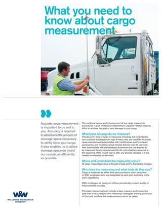 What you need to
  know about cargo
  measurement




Accurate cargo measurement      The continual review and improvement of our cargo measuring
                                procedures is part of Wallenius Wilhelmsen Logistics’ (WWL) ongoing
is important to us and to       effort to achieve the goal of zero damage to your cargo.
you. Accuracy is required
to determine the amount of      What types of cargo do we measure?
                                Virtually every type of cargo is measured, including, but not limited to
stowage space necessary         non-container and breakbulk, high & heavy, new and used Ro-Ro, boats,
to safely stow your cargo.      newly manufactured automobiles with modiﬁcations and/or exterior
                                accessories, and privately owned vehicles that are over 20 years old.
It also enables us to utilize   New automobiles with standardized dimensions are not required to
stowage space on board          be measured. Newly manufactured Ro-Ro units shall be measured at
                                the beginning of the model year or after any product changes or if any
our vessels as efﬁciently       market accessories are included.
as possible.
                                Where and when does the measuring occur?
                                All cargo measuring is done at the port of load prior to the loading of cargo.

                                Who does the measuring and what tools do they use?
                                Cargo is measured by either third party surveyors, union personnel,
                                or WWL employees who are designated by each port, according to the
                                port’s regulations.

                                WWL employees at local port ofﬁces periodically conduct audits of
                                measurement accuracy.

                                The basic measuring tools include a tape measure and measuring
                                pole with level. Everyone who measures undergoes training in the use
                                of the tools and how the measurements are to be taken.
 