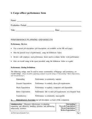 Job Performance Evaluation Form Page 3
I. Cargo officer performance form
Name:
Evaluation Period:
Title: Date:
PERFORMANCE PLANNING AND RESULTS
Performance Review
 Use a current job description (job descriptions are available on the HR web page).
 Rate the person's level of performance, using the definitions below.
 Review with employee each performance factor used to evaluate his/her work performance.
 Give an overall rating in the space provided, using the definitions below as a guide.
Performance Rating Definitions
The following ratings must be used to ensure commonality of language and consistency on
overall ratings: (There should be supporting comments to justify ratings of “Outstanding” “Below Expectations,
and “Unsatisfactory”)
Outstanding Performance is consistently superior
Exceeds Expectations Performance is routinely above job requirements
Meets Expectations Performance is regularly competent and dependable
Below Expectations Performance fails to meet job requirements on a frequent basis
Unsatisfactory Performance is consistently unacceptable
A. PERFORMANCE FACTORS (use job description as basis of this evaluation).
Administration - Measures effectiveness in planning,
organizing and efficiently handling activities and eliminating
unnecessary activities
Outstanding
Exceeds Expectations
Meets Expectations
BelowExpectations
 
