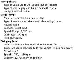 Principal Data
Type of Cargo Crude Oil (Double Hull Oil Tanker)
Type of Ship Segregated Ballast Crude Oil Carrier
Navigation World Wide
Cargo Pumps
Manufacturer: Shinko Industries Ltd
Type: Steam turbine driven vertical centrifugal pump
No. of sets : 3
Capacity: 5,500 m3/h
Speed (Pump): 1,080 rpm
(Turbine): 7,177 rpm
Rating: 2,680kW
Stripping Pump
Manufacturer: Naniwa Pump Manufacturing Co.
Type: Two speed electrically driven, vertical two spindle screw
No. of sets: 1
Speed: 1,750/1,150 rpm
Capacity: 125/65 m3/h at 150 mth
 