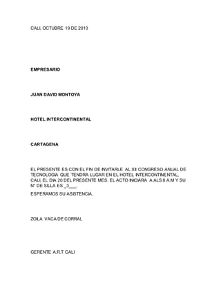 CALI, OCTUBRE 19 DE 2010
EMPRESARIO
JUAN DAVID MONTOYA
HOTEL INTERCONTINENTAL
CARTAGENA
EL PRESENTE ES CON EL FIN DE INVITARLE AL XII CONGRESO ANUAL DE
TECNOLOGIA QUE TENDRA LUGAR EN EL HOTEL INTERCONTINENTAL,
CALI, EL DIA 20 DEL PRESENTE MES. EL ACTO INICIARA A ALS 8 A.M Y SU
N° DE SILLA ES _3___.
ESPERAMOS SU ASISTENCIA.
ZOILA VACA DE CORRAL
GERENTE A.R.T CALI
 
