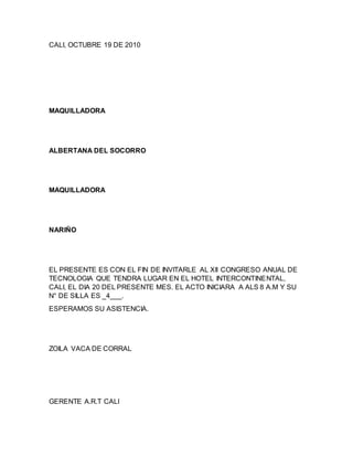 CALI, OCTUBRE 19 DE 2010
MAQUILLADORA
ALBERTANA DEL SOCORRO
MAQUILLADORA
NARIÑO
EL PRESENTE ES CON EL FIN DE INVITARLE AL XII CONGRESO ANUAL DE
TECNOLOGIA QUE TENDRA LUGAR EN EL HOTEL INTERCONTINENTAL,
CALI, EL DIA 20 DEL PRESENTE MES. EL ACTO INICIARA A ALS 8 A.M Y SU
N° DE SILLA ES _4___.
ESPERAMOS SU ASISTENCIA.
ZOILA VACA DE CORRAL
GERENTE A.R.T CALI
 