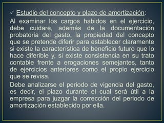  Estudio del concepto y plazo de amortización:
Al examinar los cargos habidos en el ejercicio,
debe cuidare, además de la documentación
probatoria del gasto, la propiedad del concepto
que se pretende diferir para establecer claramente
si existe la característica de beneficio futuro que lo
hace diferible y, si existe consistencia en su trato
contable frente a erogaciones semejantes, tanto
de ejercicios anteriores como el propio ejercicio
que se revisa.
Debe analizarse el periodo de vigencia del gasto,
es decir, el plazo durante el cual será útil a la
empresa para juzgar la corrección del periodo de
amortización establecido por ella.
 