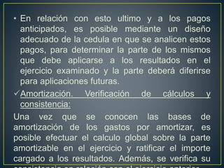 • En relación con esto ultimo y a los pagos
anticipados, es posible mediante un diseño
adecuado de la cedula en que se analicen estos
pagos, para determinar la parte de los mismos
que debe aplicarse a los resultados en el
ejercicio examinado y la parte deberá diferirse
para aplicaciones futuras.
Amortización. Verificación de cálculos y
consistencia:
Una vez que se conocen las bases de
amortización de los gastos por amortizar, es
posible efectuar el calculo global sobre la parte
amortizable en el ejercicio y ratificar el importe
cargado a los resultados. Además, se verifica su
 