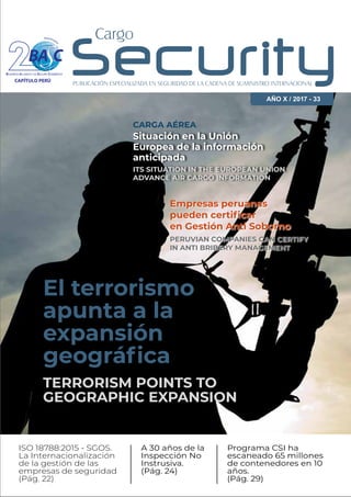 El terrorismo
apunta a la
expansión
geográﬁca
ISO 18788:2015 - SGOS.
La Internacionalización
de la gestión de las
empresas de seguridad
(Pág. 22)
A 30 años de la
Inspección No
Instrusiva.
(Pág. 24)
Programa CSI ha
escaneado 65 millones
de contenedores en 10
años.
(Pág. 29)
TERRORISM POINTS TO
GEOGRAPHIC EXPANSION
AÑO X / 2017 - 33
Aniversari
o
CAPÍTULO PERÚ
Situación en la Unión
Europea de la información
anticipada
CARGA AÉREA
ITS SITUATION IN THE EUROPEAN UNION
ADVANCE AIR CARGO INFORMATION
Empresas peruanas
pueden certiﬁcar
en Gestión Anti Soborno
PERUVIAN COMPANIES CAN CERTIFY
IN ANTI BRIBERY MANAGEMENT
 