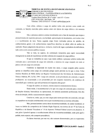 fls. 2

                       TRIBUNAL DE JUSTIÇA DO ESTADO DE SÃO PAULO
                       COMARCA DE SÃO PAULO
                       FORO CENTRAL - F AZENDA PUBLICA/ACIDENTES
                       6" VARA DF,F AZENDA PURLICA
                       ViadutoDona Paulina. 6" andar- sala615 - Centro
                                          80.
                       CEP:01501-020 SãoPaulo- SP
                                     -
                       Telefone 3242-2333121 - E-mail: spífaz@tjspj us.br
                               :           15

                 Com efeito, embora o cargo de auditor tenha sido previsto como sendo cm

comissão, as funções exercidas pelos autores eram sim típicas de cargo ef-etivo e de natureza

técnica.

                 Ora, o processo seletivo contou inicialmente com a fase de inscrição que exigiu o
preenchimento de requisitos pessoais,escolaridade,apresentação documentos, curriculurn vitae
                                                              tle
                                                                                                                 F
                                                                                                                 G
e o recolhimento de taxa. Numa         segunda etapa foram realizadas provas de apticlão, cle                    Lï
                                                                                                                 l.r|
                                                                                                                 (I
conhecimentos gerais e cle conhecimentos específicos descritos no edital, além de análise do                     O
                                                                                                                 O
                                                                                                                 c)
                                                                                                                 <3
currículo. Houve julgamento das provas e, inclusive, reserva de vagas a portadores de deficiência,               o
                                                                                                                 o
                                                                                                                 T
tudo como se de concuÍso público tratasse.                                                                       r
                                                                                                                 ô
                                                                                                                 .P
                 Não se Írata, na espécie. de contratação temporária para suprir necessidade                     Ìt
                                                                                                                 .o
                                                                                                                     C)

emergencial ou ainda de transforÍnar servidor celetista em ocupante de cargo público.                                o
                                                                                                                     o
                                                                                                                 (Í)
                 O que se vislumbra no caso é que muito embora o processo seletivo tenha sido                    lJ)
                                                                                                                 c)
                                                                                                                 e
                                                                                                                 (Í)
realizado para o provimento de cargo em comissão, a natureza do cargo ocupado em nada se                        c!
                                                                                                                q
parece com um cargo ern comissão.                                                                               c

                                                                                                                 cr{
                 Conforme se depreende do exame dos autos, o cargo ocupado pelos autores                         o,
                                                                                                                 F

apenas se classifica colno cargo em comissão porque assim previsto na lei que o criou. Celso

Antônio Bandeira de Mello define em Regime Constitucional dos Servidores da Administração

Direta e Indireta, RT, 2a8d.,1991: 'cargo em comissão, ou de provimento em comissão, é aquele
                                                                                                                Io
                                                                                                                 a
                                                                                                                 a
                                                                                                                 o
                                                                                                                 (J
                                                                                                                 o
predisposto, ott vocacionado, a ser preenchido por um ocupanle transitório, da confiança da
                                                                                                                 o
autoridade que o nomeor/te que nele permanecerá enquanto dela gozar'.                                            o
                                                                                                                 Ë
                                                                                                                 L


                 O cargo de auditor, no entanto, ostenta nalneza eminentemente técnica.                          o
                                                                                                                .Ë
                 Deste modo, é inconstitucional a lei que cria cargo em comissão para o exercício         crj'=
                                                                                                          < (i r; '
                                                                                                          N
de funções técnicas, burocráticas ou operacionais, de natureza puramente profissional, fora dos           rìÈ
                                                                                                          ú.4
                                                                                                          a3
níveisde direçã::":tÏ-,ï""":-"..                                                                          o';i
                                                                                                          4U7
                                                                                                          U'p-
                                        -::i",   o*l.** pa{as,eÍemprovidos comissÈo, que
                                                                         em       sem                     -< ,:,
                                                                                                          .ìõ
                                                                                                          u-t a

se enquadrem na exceção constitucional, tem-se por inconstitucionais as normas enfoçadas.                 <g
                                                                                                          N:ì
                                                                                                          58.
                 Mas, pronunciamento acerca dessa inconstitucionalidade, de carater incidental, se         g-C



insere no âmbito de çompetência do Colendo Órgão Especial, nos termos do art. 97 da Carta da
                                                                                                           8e
                                                                                                          c)(/)
                                                                                                          Ëo
                                                                                                          oql
República e da Súmula !'l'nculante n" 10 do Supremo Tnürmal Fetleral (reserva de plenánoÌ. A              ,- (n
                                                                                                           $úJ
                                                                                                          'Ë  Ël
este juízo é possível apenas o recoúecimento     difuso da inconstitucionalidade, razão pela qual o       .9 ct
                                                                                                          rt(õ
pedido, neste aspecto, não comporta procedência.                                                           o'õ
                                                                                                          Eg
                                                                                                          G{(l)
                                                                                                          'ãg
                Os danos materiais, por sua vez, não restaram demonstrados, pois os requerentes            ïti c
                                                                                                           (sO
                                                                                                          .-u
                                                                                                           ()^
                                                                                                          Fi:
                                                                                                           o(o
                                                                                                          Ëô-
                                                                                                           9o
                                                                                  - lauda2
                                                                    79.2012.g.2ó.oos3                      Ea
                                                                                                           7cn
                                                                                                           c)o

                                                                                                          o.c
                                                                                                          (/)O
                                                                                                          UJ U)
 