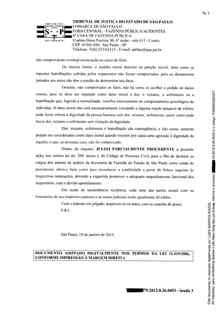 fls. 3

                           TRIBUNAL DE JUSTTÇA DO ESTADO DE SÃO PAULO
                           COMARCA DE SÃO PAULO
                           FORO CENTRAL - FAZENDA PUBLICA/ACIDENTE,S
                           6" VARA DE,F'AZENDA PURLICA
                           ViadutoDona Paulina,80, 6oandar- sala615 - Centro
                                         -
                           CEP:01501-020 SãoPaulo- SP
                           Telefone 3242-233 | 15 - E-mail: spífaz@tjspj us.br
                                   :       3r2

não comprovaram eventual exoneração no curso do feito.

                Da mesma forma, o assédio mot'al descrito na petiçã,o inicial, bem como as

supostas humilhações sofridas pelos requerentes não foram comprovados, pois os documentos
juntados aos autos não têm o condão de demonstrar tais fatos.

                Destarte, não comprovados os fatos, não há como se acolher o pedido de danos
                                                                                                                 t--
                                                                                                                Cf,
morais, pois só deve ser reputado como dano moral a dor, o vexame, o sofrimento ou a                            CI
                                                                                                                ttJ
                                                                                                                e{
humilhação que, fugindo a normalidade, irrterfira intensamenteno comportamento psicológico do                   o
                                                                                                                c)
                                                                                                                o
indivíduo. O dano moral não está necessariamentevinculado a alguma reação psíquica da vítima;
                                                                                                                c)
                                                                                                                :E
pode haver ofensa à dignidade da pessoa humana sem dor, vexame, sofrimento, assim como pode
                                                                                                                  o
                                                                                                                 .9
haver dor, vexame e sofrimento sem violação da dignidade.                                                        E
                                                                                                                 .o
                                                                                                                     (J

                Dor, vexame, sofrimento e humilhação são conseqüência, e não causa; somente                          o
                                                                                                                     q)
                                                                                                                (Í)
podem ser considerados como dano moral quando tiverem por causa uma agïessão à dignidade de                     r.c)
                                                                                                                c)
                                                                                                                q
                                                                                                                (o
alguém, o que. no presentecaso, não foi comprovado.                                                             c.l
                                                                                                                &
                Diante do exposto, JULGO        PARCIALMENTE         PROCEDENTE                                 êi
                                                                                        a presente              r

                                                                                                                c!
ação, nos termos do afi. 269, inciso I, do Código de Processo Civil, para o fim de declarar os                  o)
                                                                                                                l-.

cargos dos autores de auditor da Secretaria da Fazenda do Estado de São Paulo como sendo de                     I

provimento efetivo, bem como para reconhecer a estabilidade a partir do biênio seguinte às                      I
                                                                                                                rI
                                                                                                                     o
respectivas nomeações, devendo a requerida promover o adequado enquadramento funcional dos                           a
                                                                                                                     a
                                                                                                                     o
                                                                                                                     (J
requerentes' com o devido apostilamento.                                                                             o
                                                                                                                     L

                                                                                                                     o-
                                                                                                                     o
                Em razão da sucumbência recíproca, cada ì,lma das partes arcará com os                               c)
                                                                                                                    L
                                                                                                                     E
honorários de seu respectivo patrono e as custasjudiciais serão igualmente divididas.                                o
                                                                                                                .Ë
                Com o trânsito em julgado, arquivem-se os autos, Çorn as cautelas de praxe.
                                                                                                         ?F'
                                                                                                         NO
                P .R .I.                                                                                 (ìÈ
                                                                                                                _4.
                                                                                                         ú
                                                                                                         a3
                                                                                                         o'f
                                                                                                         #E     -:
                                                                                                         à(ú
                                                                                                         <í

                                                                                                         uA
                                                                                                         <€
                                                                                                         N } ì (/)
                SãoPaulo,18 dejaneirode 2013.                                                            =
                                                                                                         JO_
                                                                                                          L !


                                                                                                          BE
                                                                                                          t)q
                                                                                                         Ëo
                                                                                                          9o
DOCUMENTO ASSINADO DIGITALMENTE NOS TERMOS DA LET 11.419/2006,                                            t!Ì
                                                                                                          oo
CONFORME IMPRESSÃO A MARGEM DIREITA                                                                      .= cÌ
                                                                                                         .9)(g
                                                                                                         lJo
                                                                                                          o'6
                                                                                                         ìfs
                                                                                                          E.E
                                                                                                         '=      d)
                                                                                                          8sE
                                                                                                          ( 0
                                                                                                         .-o
                                                                                                         Êg
                                                                                                          oo

                                                                                                          Po
                                                        n7g.2ol2.g.2ó.oos3              - lauda3          E.n
                                                                                                          =a
                                                                                                          ()q)
                                                                                                          o=
                                                                                                         EË
                                                                                                          o.E
                                                                                                         Ëor
                                                                                                         r.u gl
 