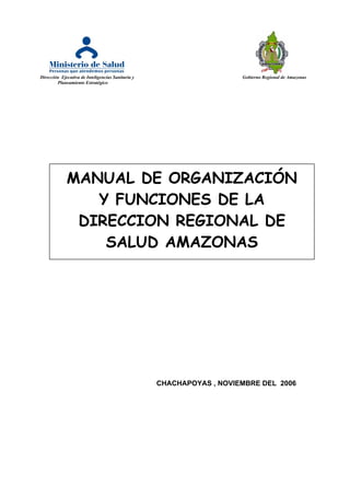 Dirección Ejecutiva de Inteligencias Sanitaria y Gobierno Regional de Amazonas
Planeamiento Estratégico
CHACHAPOYAS , NOVIEMBRE DEL 2006
MANUAL DE ORGANIZACIÓN
Y FUNCIONES DE LA
DIRECCION REGIONAL DE
SALUD AMAZONAS
 