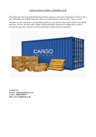 Cargo services London – fnglobal.co.uk
FN Global provides truly global shipping solutions using air and ocean transportation. We provide a
fast, affordable and reliable solution to meet your requirements 24 hours a day, 7 days a week.
We believe in the importance of responding quickly to your needs with prompt, effective and global
solutions. With us you deal with a single, global and highly specialized company that is able to
provide the necessary answers to all your particular transportation requirements.
Contact Us:
E-mail : info@fnglobal.co.uk
CALL : 08007569971
http://www.fnglobal.co.uk
 