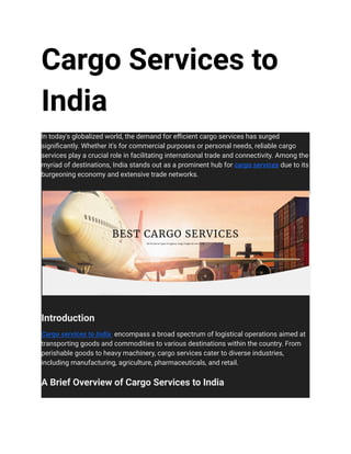 Cargo Services to
India
In today's globalized world, the demand for efficient cargo services has surged
significantly. Whether it's for commercial purposes or personal needs, reliable cargo
services play a crucial role in facilitating international trade and connectivity. Among the
myriad of destinations, India stands out as a prominent hub for cargo services due to its
burgeoning economy and extensive trade networks.
Introduction
Cargo services to India encompass a broad spectrum of logistical operations aimed at
transporting goods and commodities to various destinations within the country. From
perishable goods to heavy machinery, cargo services cater to diverse industries,
including manufacturing, agriculture, pharmaceuticals, and retail.
A Brief Overview of Cargo Services to India
 