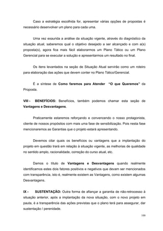 Caso a estratégia escolhida for, apresentar várias opções de propostas é
necessário desenvolver um plano para cada uma.


         Uma vez exaurida a análise da situação vigente, através do diagnóstico da
situação atual, saberemos qual o objetivo desejado a ser alcançado e com a(s)
proposta(s), agora fica mais fácil elaborarmos um Plano Tático ou um Plano
Gerencial para se executar a solução e apresentarmos um resultado no final.


         Os itens levantados na seção de Situação Atual servirão como um roteiro
para elaboração das ações que devem conter no Plano Tático/Gerencial.


         É a síntese de Como faremos para Atender         “O que Queremos” da
Proposta.


VIII -    BENEFÍCIOS: Benefícios, também podemos chamar esta seção de
Vantagens e Desvantagens.


         Praticamente estaremos reforçando e convencendo o nosso protagonista,
cliente de nossos propósitos com mais uma fase de sensibilização. Pois nesta fase
mencionaremos as Garantias que o projeto estará apresentando.


         Devemos citar quais os benefícios ou vantagens que a implantação do
projeto em questão trará em relação à situação vigente, as melhorias de qualidade
no sentido amplo, racionalidade, correção do curso atual, etc.


         Damos o título de Vantagens e Desvantagens quando realmente
identificamos estes dois fatores positivos e negativos que devam ser mencionados
com transparência, isto é, realmente existem as Vantagens, como existem algumas
Desvantagens.


IX -      SUSTENTAÇÃO: Outra forma de afiançar a garantia de não-retrocesso à
situação anterior, após a implantação da nova situação, com o novo projeto em
pauta, é a transparência das ações previstas que o plano terá para assegurar, dar
sustentação / perenidade.
                                                                               100
 